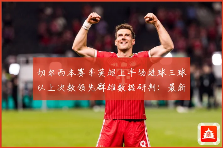 切尔西本赛季英超上半场进球三球以上次数领先群雄数据研判：最新赛事动态与深度分析