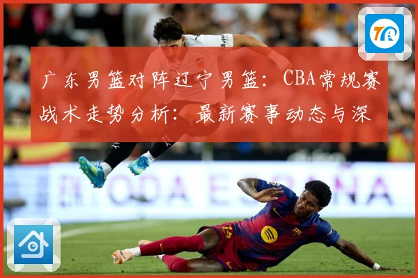 广东男篮对阵辽宁男篮：CBA常规赛战术走势分析：最新赛事动态与深度分析