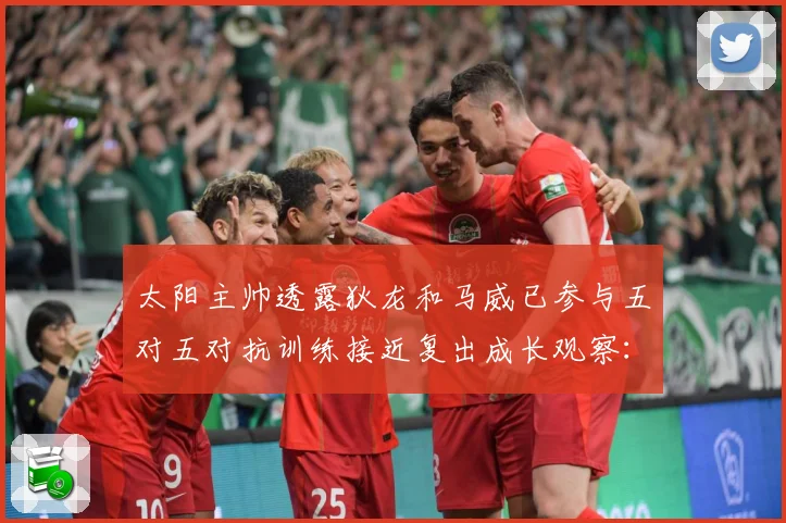 太阳主帅透露狄龙和马威已参与五对五对抗训练接近复出成长观察：最新赛事动态与深度分析