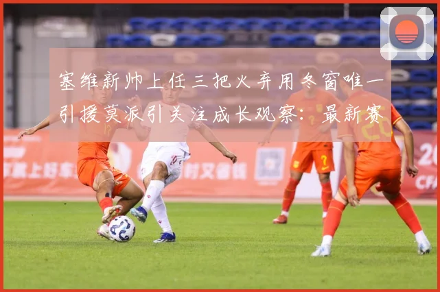 塞维新帅上任三把火弃用冬窗唯一引援莫派引关注成长观察：最新赛事动态与深度分析