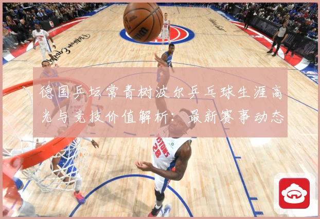 德国乒坛常青树波尔乒乓球生涯高光与竞技价值解析：最新赛事动态与深度分析