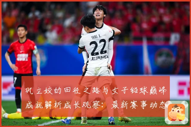 巩立姣的田径之路与女子铅球巅峰成就解析成长观察：最新赛事动态与深度分析