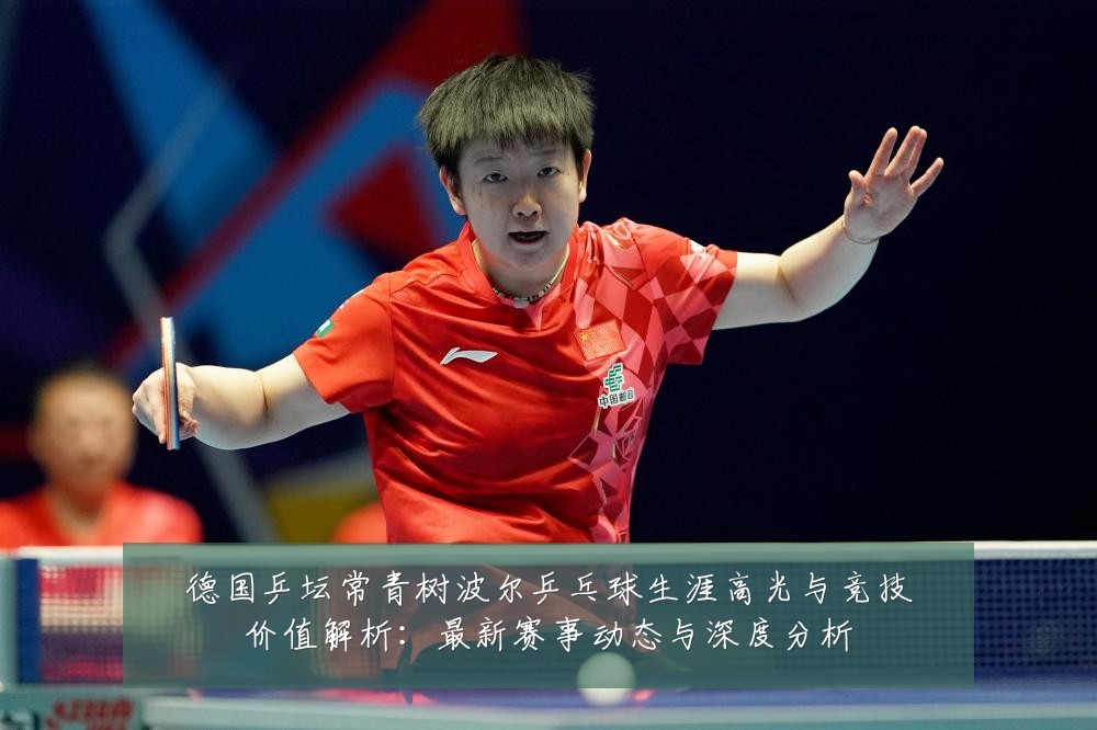 德国乒坛常青树波尔乒乓球生涯高光与竞技价值解析:最新赛事动态与深度分析