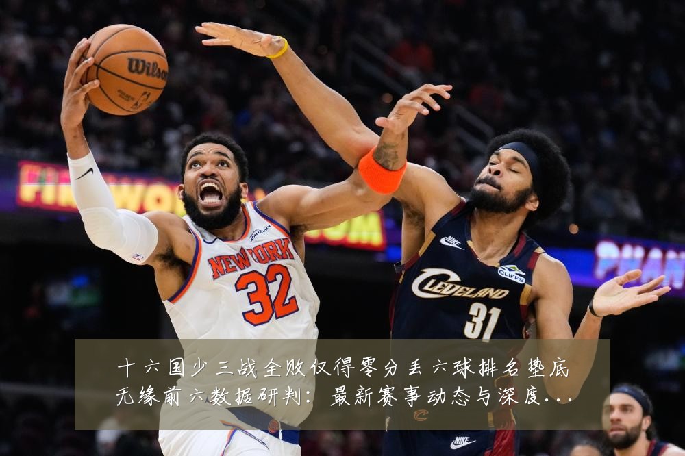 十六国少三战全败仅得零分丢六球排名垫底无缘前六数据研判:最新赛事动态与深度分析