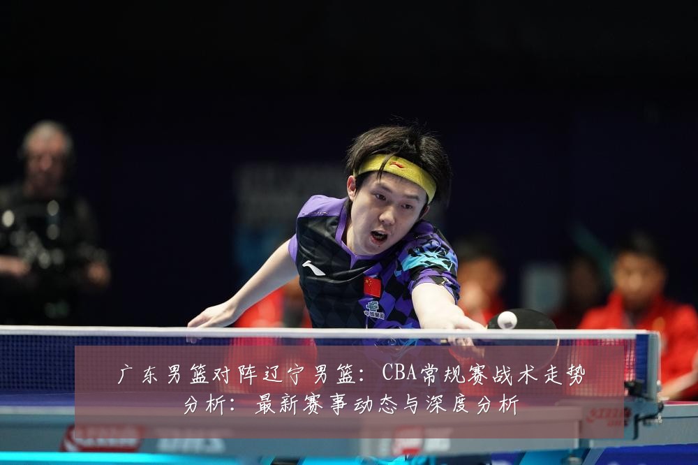 广东男篮对阵辽宁男篮:CBA常规赛战术走势分析:最新赛事动态与深度分析